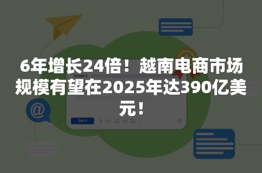 6年增长24倍！越南电商市场规模有望在2025年达390亿美元！