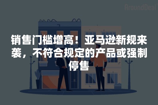 销售门槛增高！亚马逊新规来袭，不符合规定的产品或强制停售