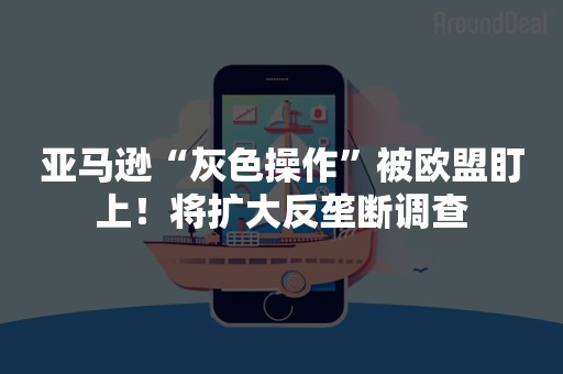 亚马逊“灰色操作”被欧盟盯上！将扩大反垄断调查