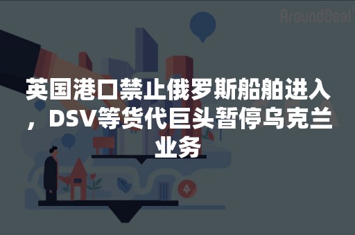 英国港口禁止俄罗斯船舶进入，DSV等货代巨头暂停乌克兰业务