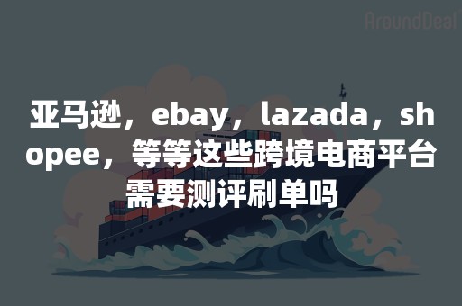 亚马逊，ebay，lazada，shopee，等等这些跨境电商平台需要测评刷单吗