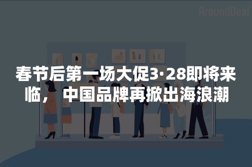 春节后第一场大促3·28即将来临， 中国品牌再掀出海浪潮