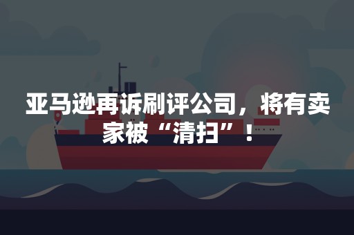 亚马逊再诉刷评公司，将有卖家被“清扫”！