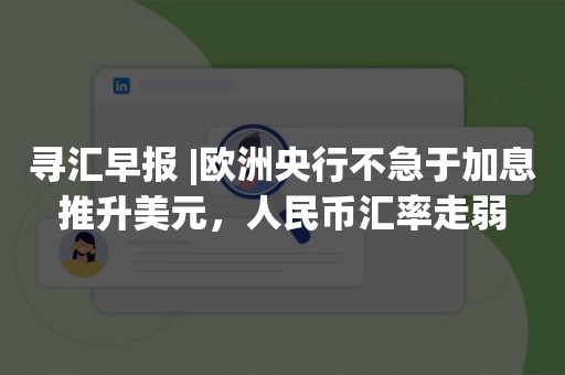 寻汇早报 |欧洲央行不急于加息推升美元，人民币汇率走弱