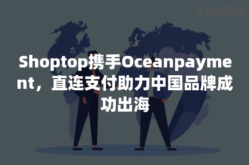 Shoptop携手Oceanpayment，直连支付助力中国品牌成功出海