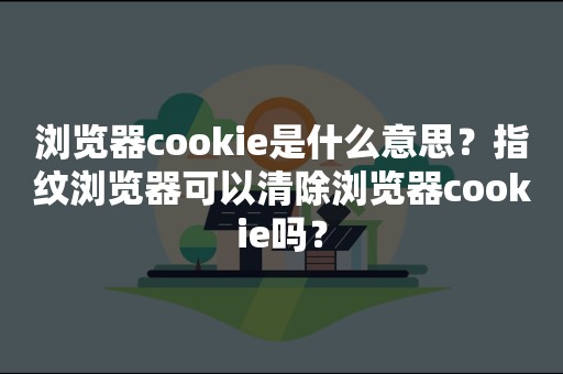 浏览器cookie是什么意思？指纹浏览器可以清除浏览器cookie吗？