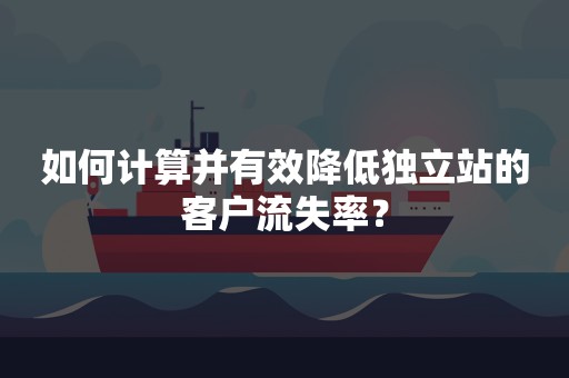 如何计算并有效降低独立站的客户流失率？