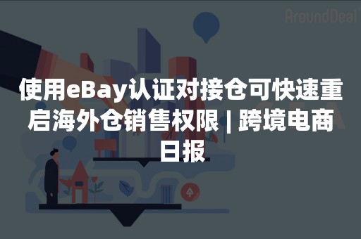 使用eBay认证对接仓可快速重启海外仓销售权限 | 跨境电商日报