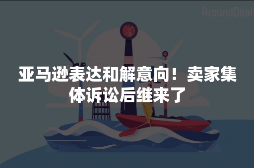 亚马逊表达和解意向！卖家集体诉讼后继来了