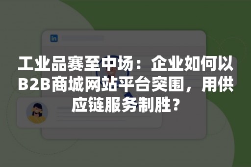 工业品赛至中场：企业如何以B2B商城网站平台突围，用供应链服务制胜？