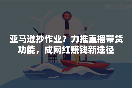 亚马逊抄作业？力推直播带货功能，成网红赚钱新途径