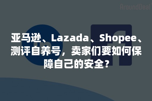 亚马逊、Lazada、Shopee、测评自养号，卖家们要如何保障自己的安全？