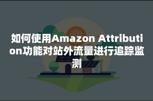 如何使用Amazon Attribution功能对站外流量进行追踪监测