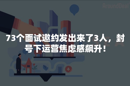 73个面试邀约发出来了3人，封号下运营焦虑感飙升！