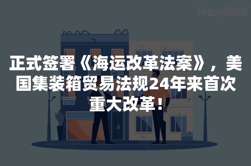 正式签署《海运改革法案》，美国集装箱贸易法规24年来首次重大改革！