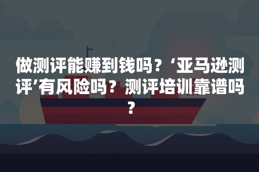 做测评能赚到钱吗？‘亚马逊测评’有风险吗？测评培训靠谱吗？