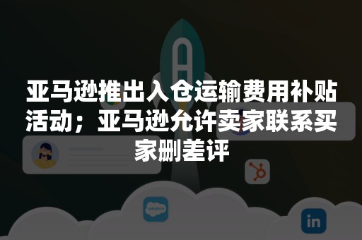 亚马逊推出入仓运输费用补贴活动；亚马逊允许卖家联系买家删差评