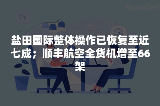 盐田国际整体操作已恢复至近七成；顺丰航空全货机增至66架