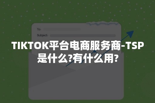 TIKTOK平台电商服务商-TSP是什么?有什么用?