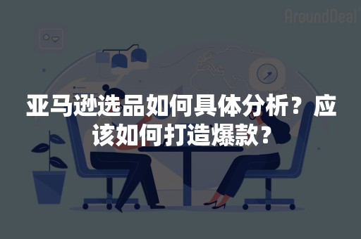 亚马逊选品如何具体分析？应该如何打造爆款？