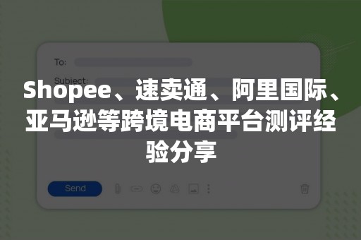 Shopee、速卖通、阿里国际、亚马逊等跨境电商平台测评经验分享