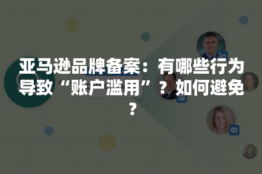 亚马逊品牌备案：有哪些行为导致“账户滥用”？如何避免？