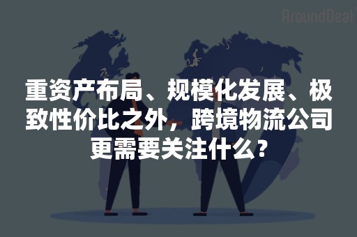 重资产布局、规模化发展、极致性价比之外，跨境物流公司更需要关注什么？