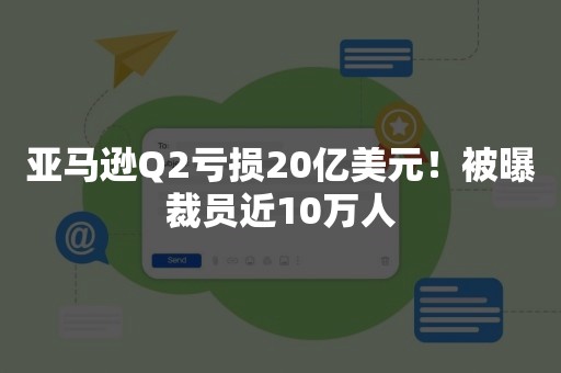 亚马逊Q2亏损20亿美元！被曝裁员近10万人