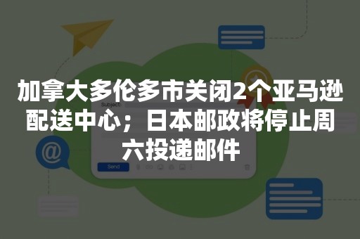 加拿大多伦多市关闭2个亚马逊配送中心；日本邮政将停止周六投递邮件