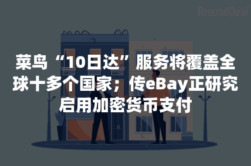 菜鸟“10日达”服务将覆盖全球十多个国家；传eBay正研究启用加密货币支付