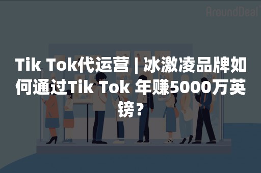 Tik Tok代运营 | 冰激凌品牌如何通过Tik Tok 年赚5000万英镑？