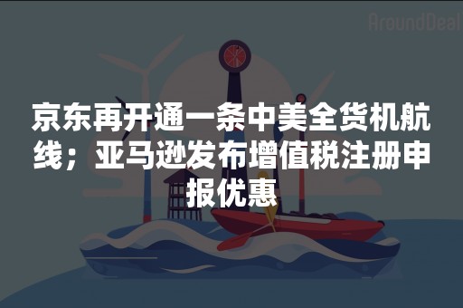 京东再开通一条中美全货机航线；亚马逊发布增值税注册申报优惠