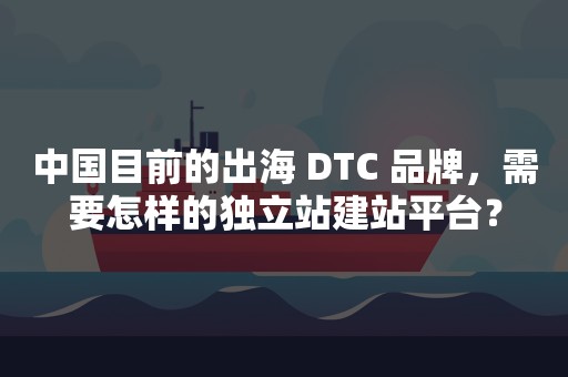 中国目前的出海 DTC 品牌，需要怎样的独立站建站平台？