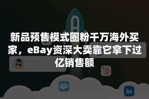 新品预售模式圈粉千万海外买家，eBay资深大卖靠它拿下过亿销售额