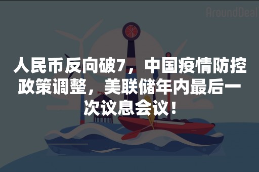 人民币反向破7，中国疫情防控政策调整，美联储年内最后一次议息会议！