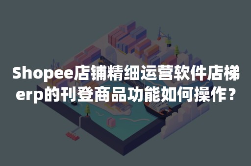 Shopee店铺精细运营软件店梯erp的刊登商品功能如何操作？