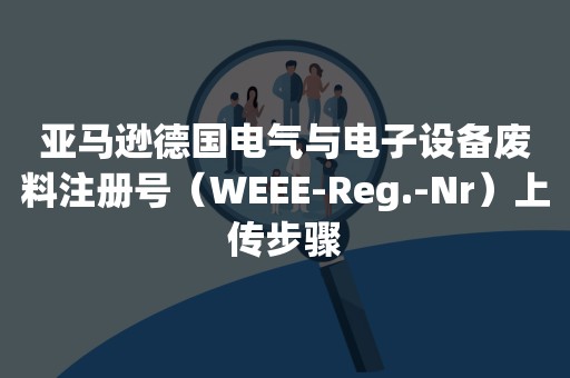 亚马逊德国电气与电子设备废料注册号（WEEE-Reg.-Nr）上传步骤