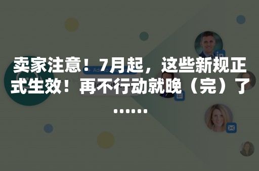 卖家注意！7月起，这些新规正式生效！再不行动就晚（完）了……