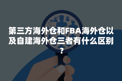 第三方海外仓和FBA海外仓以及自建海外仓三者有什么区别？