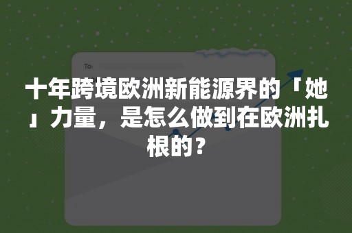 十年跨境欧洲新能源界的「她」力量，是怎么做到在欧洲扎根的？