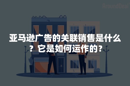 亚马逊广告的关联销售是什么？它是如何运作的？