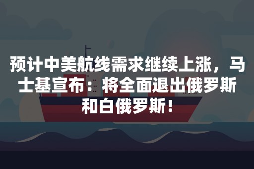 预计中美航线需求继续上涨，马士基宣布：将全面退出俄罗斯和白俄罗斯！