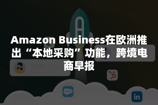 Amazon Business在欧洲推出“本地采购”功能，跨境电商早报