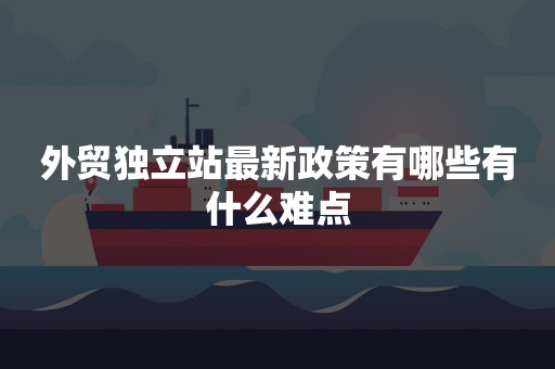 外贸独立站最新政策有哪些有什么难点