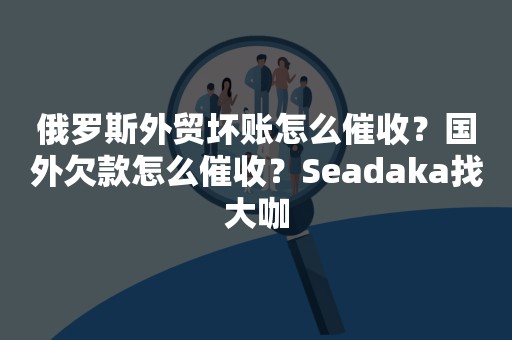 俄罗斯外贸坏账怎么催收？国外欠款怎么催收？Seadaka找大咖