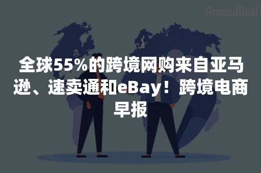 全球55%的跨境网购来自亚马逊、速卖通和eBay！跨境电商早报