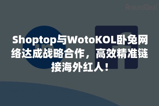 Shoptop与WotoKOL卧兔网络达成战略合作，高效精准链接海外红人！