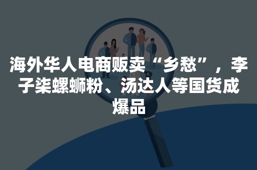 海外华人电商贩卖“乡愁”，李子柒螺蛳粉、汤达人等国货成爆品