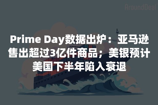 Prime Day数据出炉：亚马逊售出超过3亿件商品；美银预计美国下半年陷入衰退