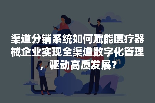 渠道分销系统如何赋能医疗器械企业实现全渠道数字化管理，驱动高质发展？